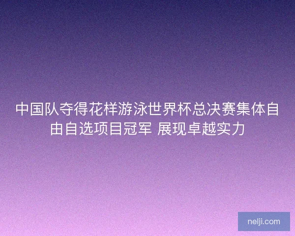 中国队夺得花样游泳世界杯总决赛集体自由自选项目冠军 展现卓越实力