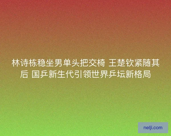 林诗栋稳坐男单头把交椅 王楚钦紧随其后 国乒新生代引领世界乒坛新格局