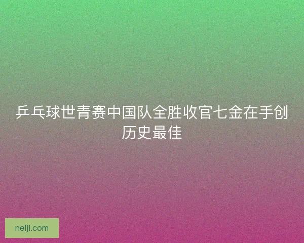 乒乓球世青赛中国队全胜收官七金在手创历史最佳