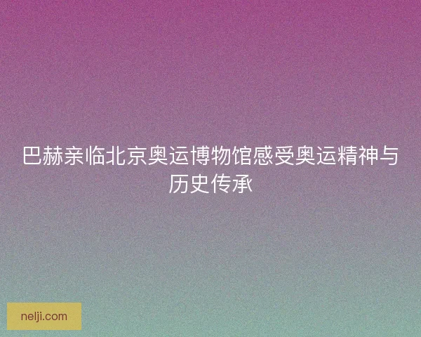 巴赫亲临北京奥运博物馆感受奥运精神与历史传承