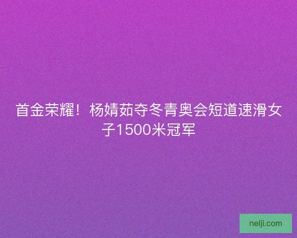 首金荣耀！杨婧茹夺冬青奥会短道速滑女子1500米冠军